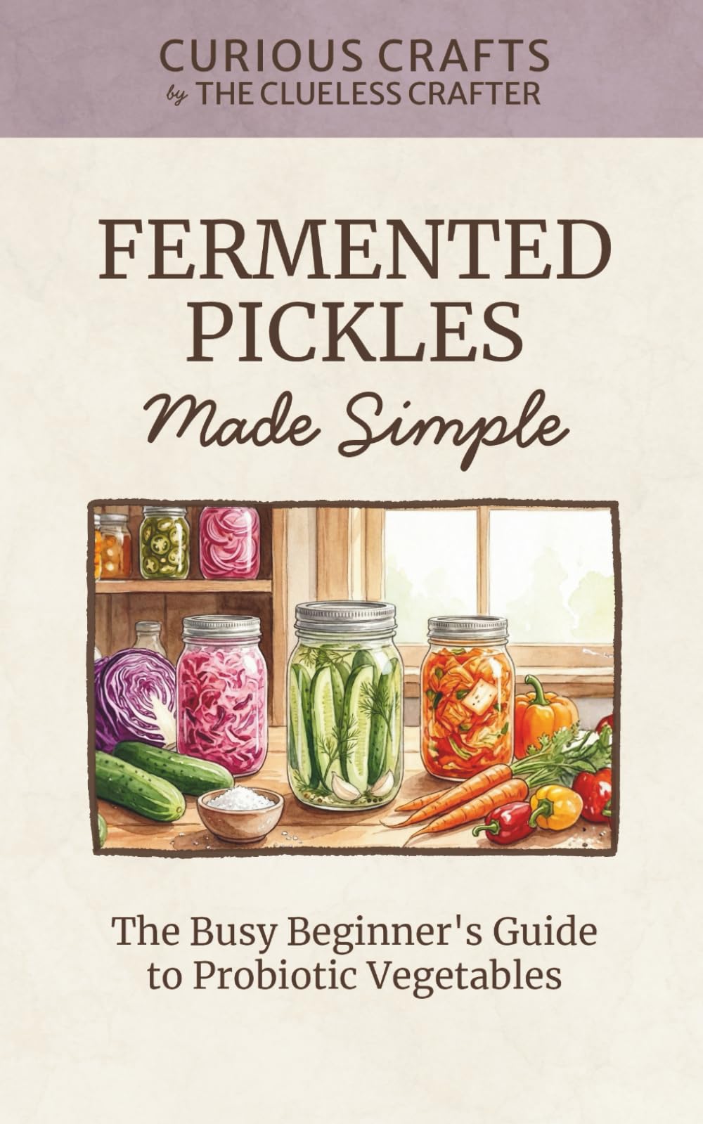 Fermented Pickles Made Simple: The Busy Beginner's Guide to Probiotic Vegetables: Easy Lacto-Fermentation Recipes for Pickles, Sauerkraut, Kimchi & More (Curious Crafts)