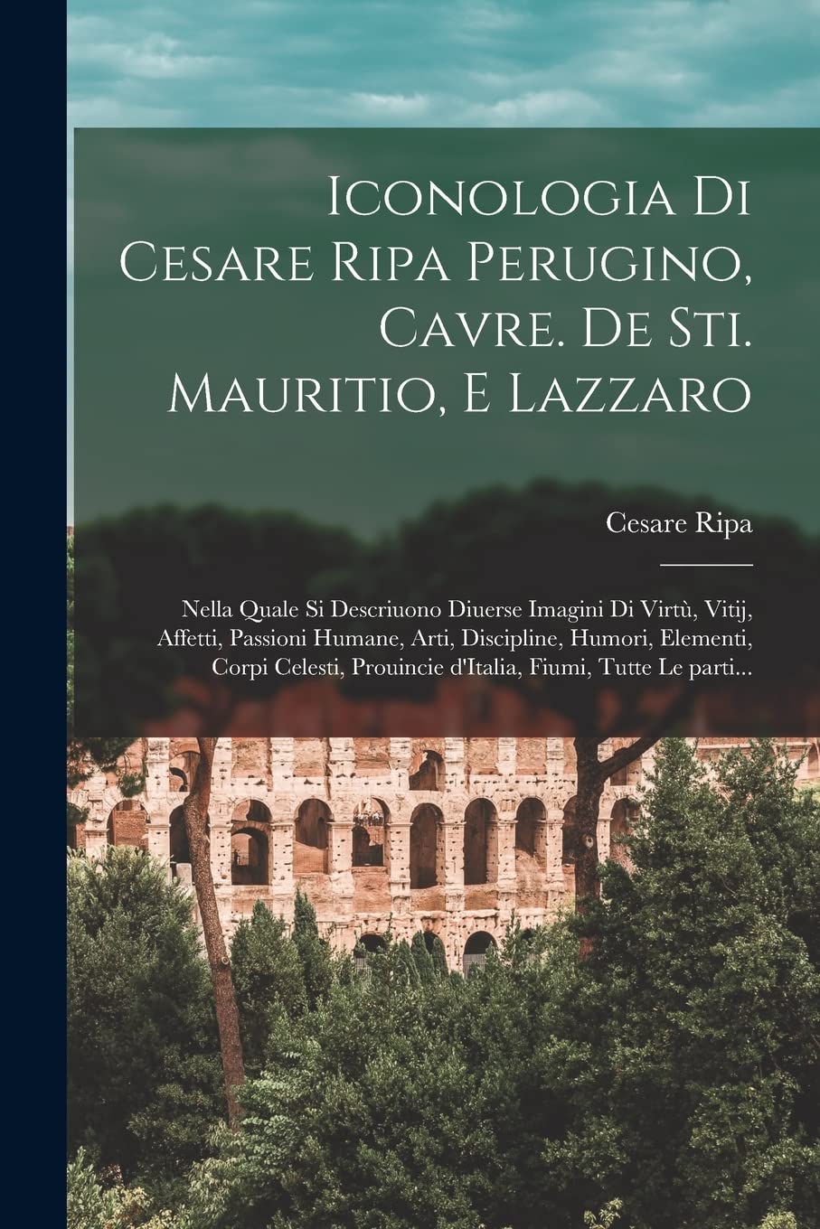 Cesare RipaIconologia di Cesare Ripa perugino, cavre. de sti. Mauritio, e Lazzaro: Nella quale si descriuono diuerse imagini di virtù, vitij, affetti, passioni ... prouincie d'Italia, fiumi, tutte le parti...