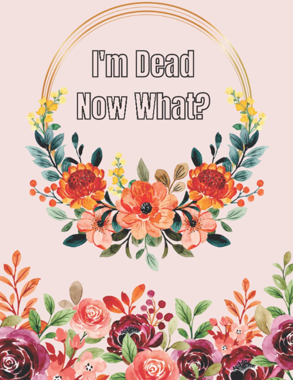I'm Dead Now What?: End of Life Planner | Your Final Wishes and Everything Your Loved Ones Need to Know After You're Gone, Detailed Information About My Accounts, Affairs, Belongings & Wishes
