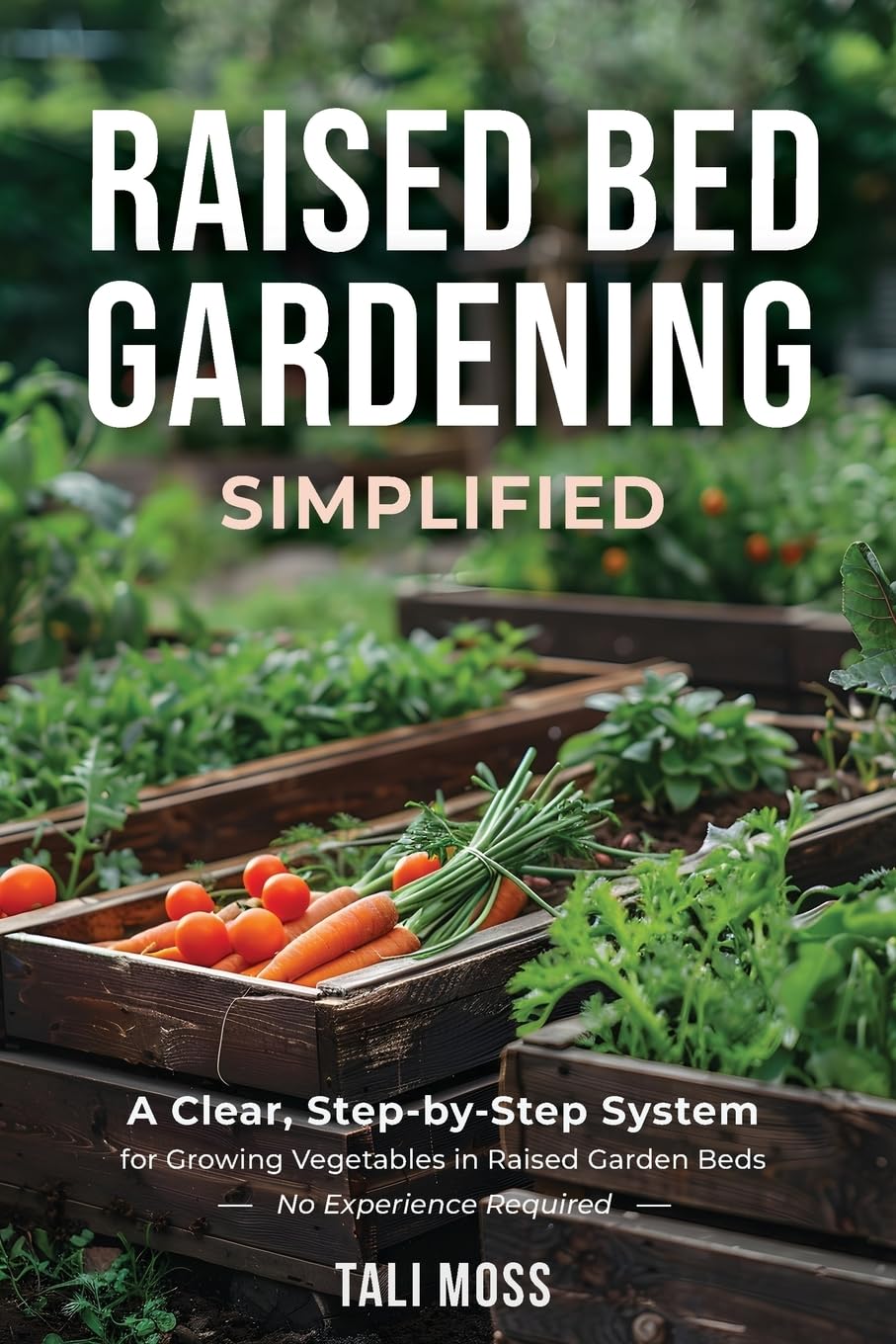 Raised Bed Gardening Simplified: A Clear, Step-by-Step System for Growing Vegetables in Raised Garden Beds - No Experience Required