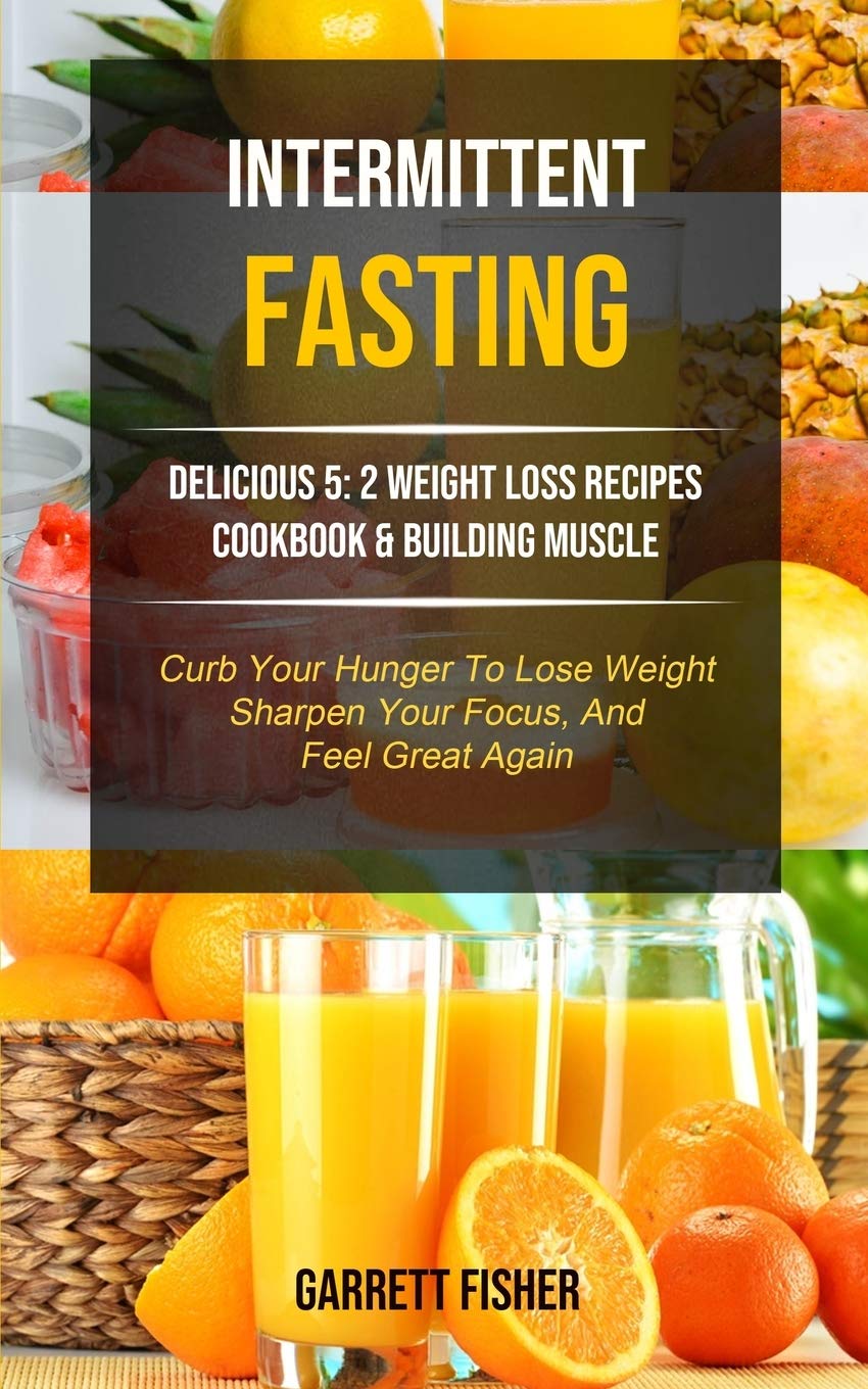 Intermittent Fasting: Delicious 5: 2 Weight Loss Recipes Cookbook & Building Muscle (Curb Your Hunger To Lose Weight, Sharpen Your Focus, And Feel Great Again)