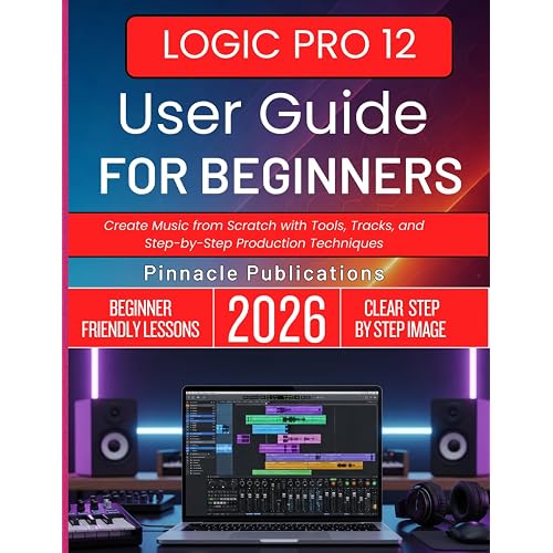 LOGIC PRO 12 USER GUIDE FOR BEGINNERS 2026: Create Music from Scratch with Tools, Tracks, and Step-by-Step Production Techniques