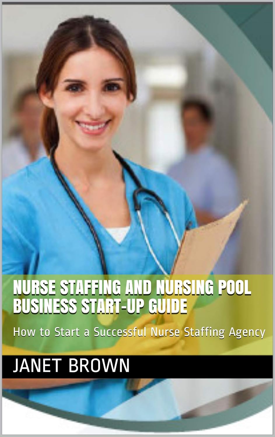NURSE STAFFING AND NURSING POOL BUSINESS START-UP GUIDE: How to Start a Successful Nurse Staffing Agency