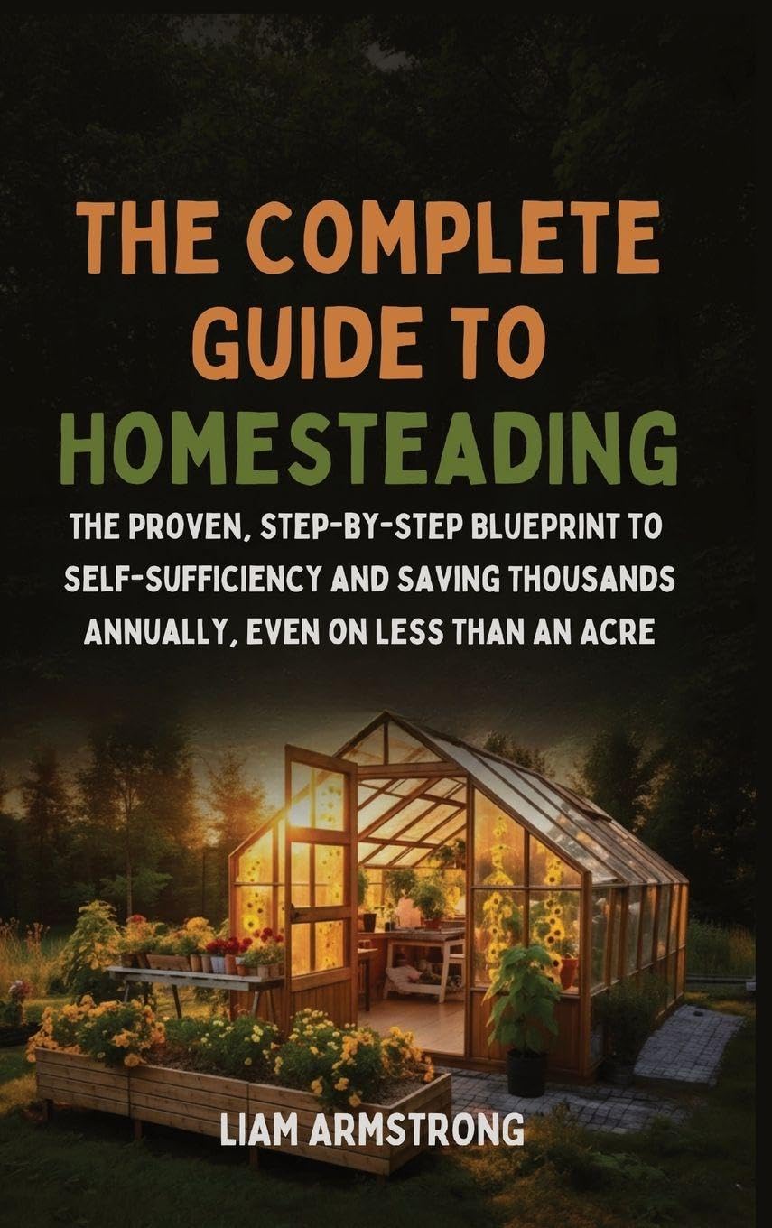 The Complete Guide To Homesteading: The Proven, Step-by-Step Blueprint to Self-Sufficiency and Saving Thousands Annually, Even on Less Than an Acre