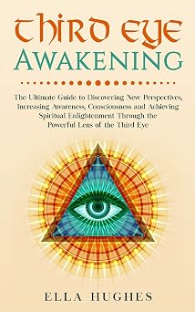 Third Eye Awakening The Ultimate Guide to Discovering New Perspectives, Increasing Awareness, Consciousness and Achieving Spiritual Enlightenment Through the Powerful Lens of the Third Eye