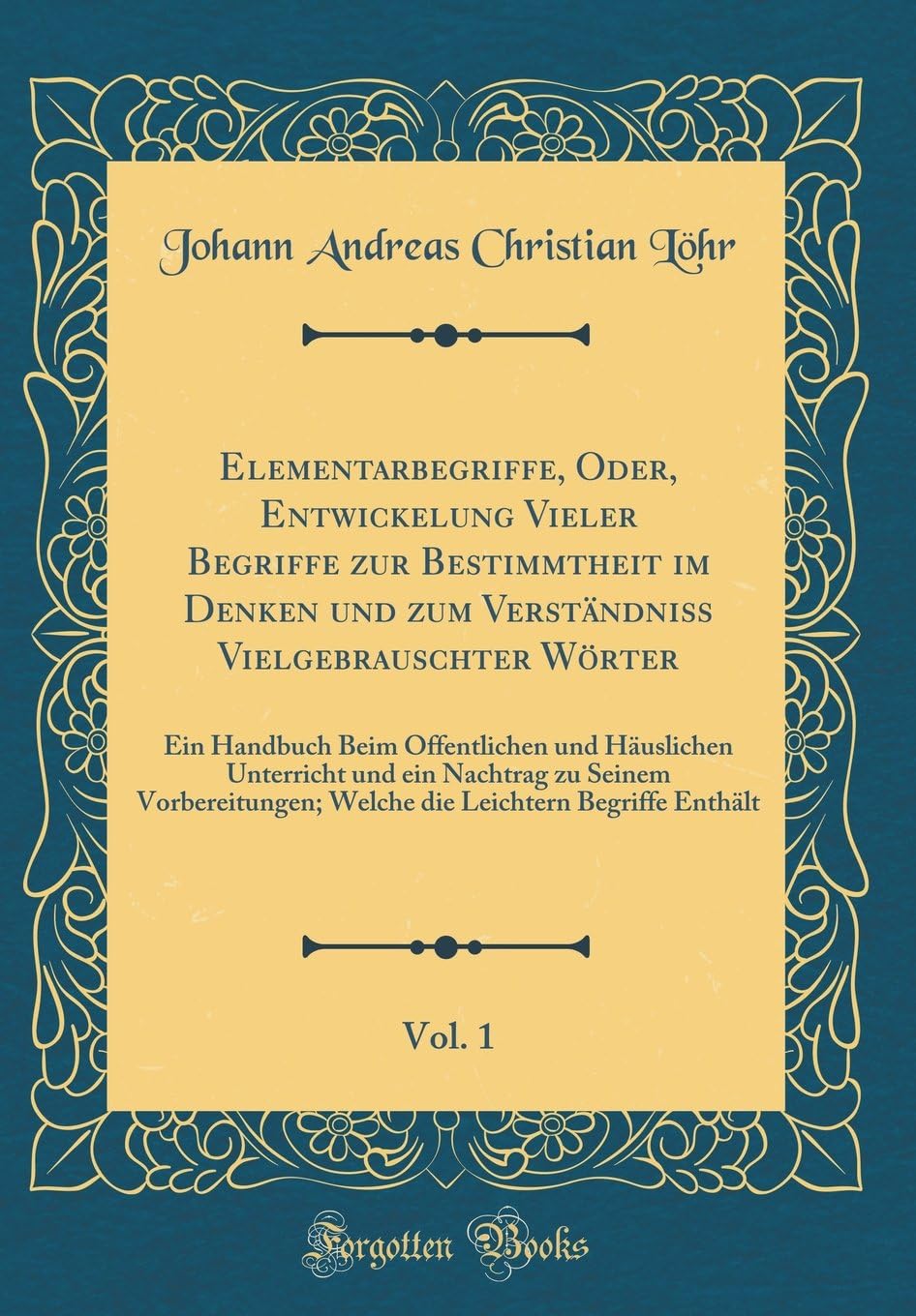Elementarbegriffe, Oder, Entwickelung Vieler Begriffe zur Bestimmtheit im Denken und zum Verständniß Vielgebrauschter Wörter, Vol. 1: Ein Handbuch ... Seinem Vorbereitungen; Welche die Leichtern