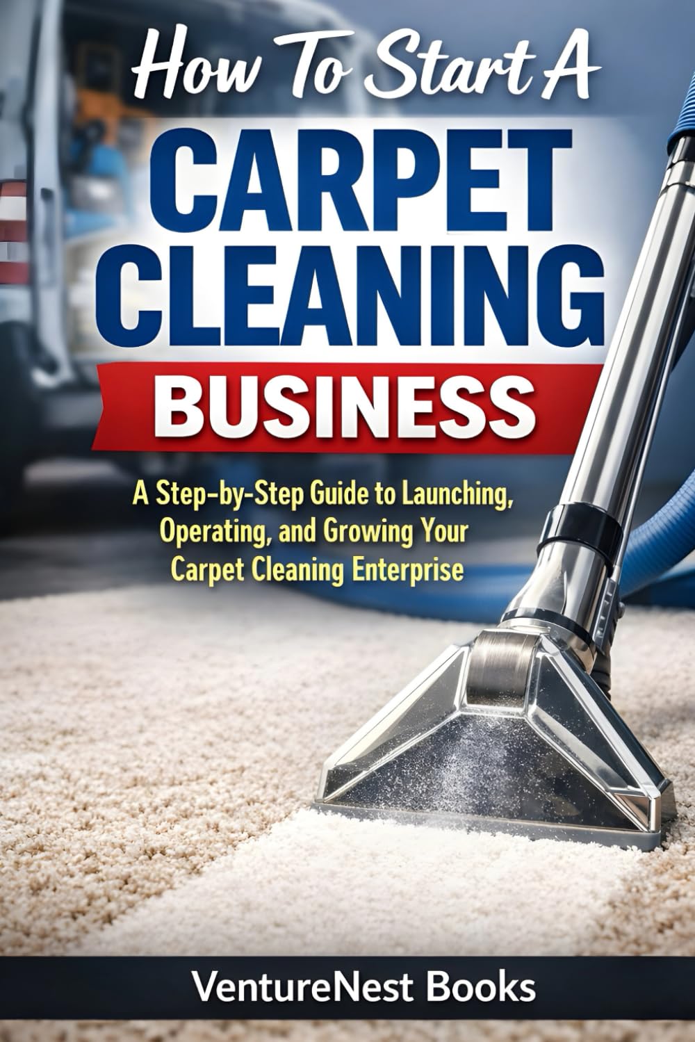 How To Start A Carpet Cleaning Business: A Step-by-Step Guide to Launching, Operating, and Growing Your Carpet Cleaning Enterprise