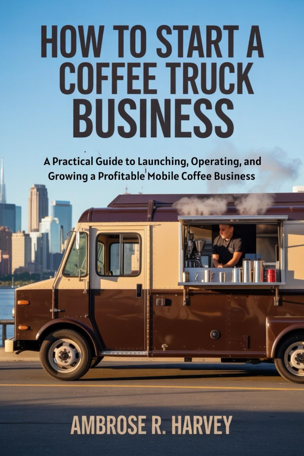 HOW TO START A COFFEE TRUCK BUSINESS: A Practical Guide to Launching, Operating, and Growing a Profitable Mobile Coffee Business