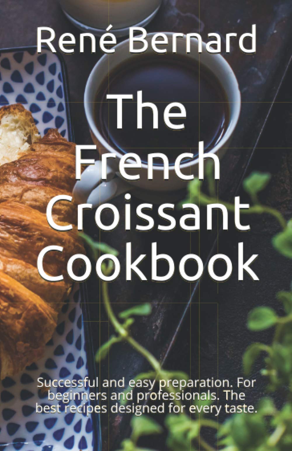 The French Croissant Cookbook: Successful and easy preparation. For beginners and professionals. The best recipes designed for every taste.