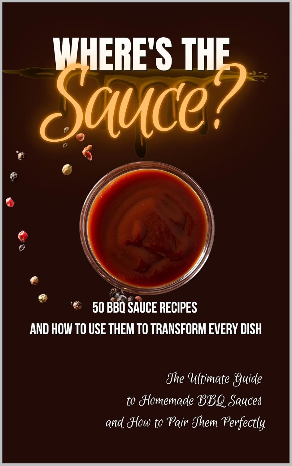 Where's the Sauce? 50 BBQ Sauce Recipes and How to Use Them to Transform Every Dish: The Ultimate Guide to Homemade BBQ Sauces and How to Pair Them Perfectly