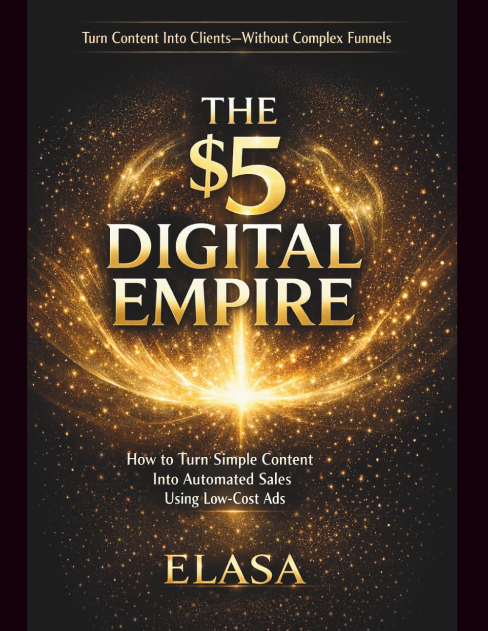 THE $5 DIGITAL EMPIRE: How to Turn Simple Content Into Automated Sales Using Low-Cost Ads: Turn Content Into Clients-Without Complex Funnels