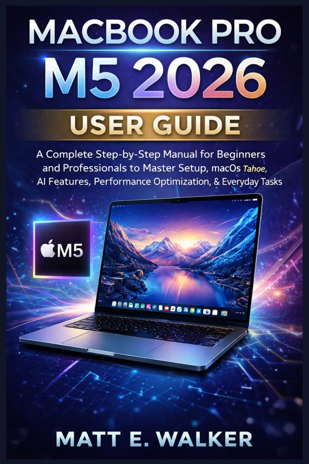 MACBOOK PRO M5 2026 USER GUIDE: A Complete Step-by-Step Manual for Beginners and Professionals to Master Setup, macOS Tahoe, AI Features, Performance Optimization, & Everyday Tasks