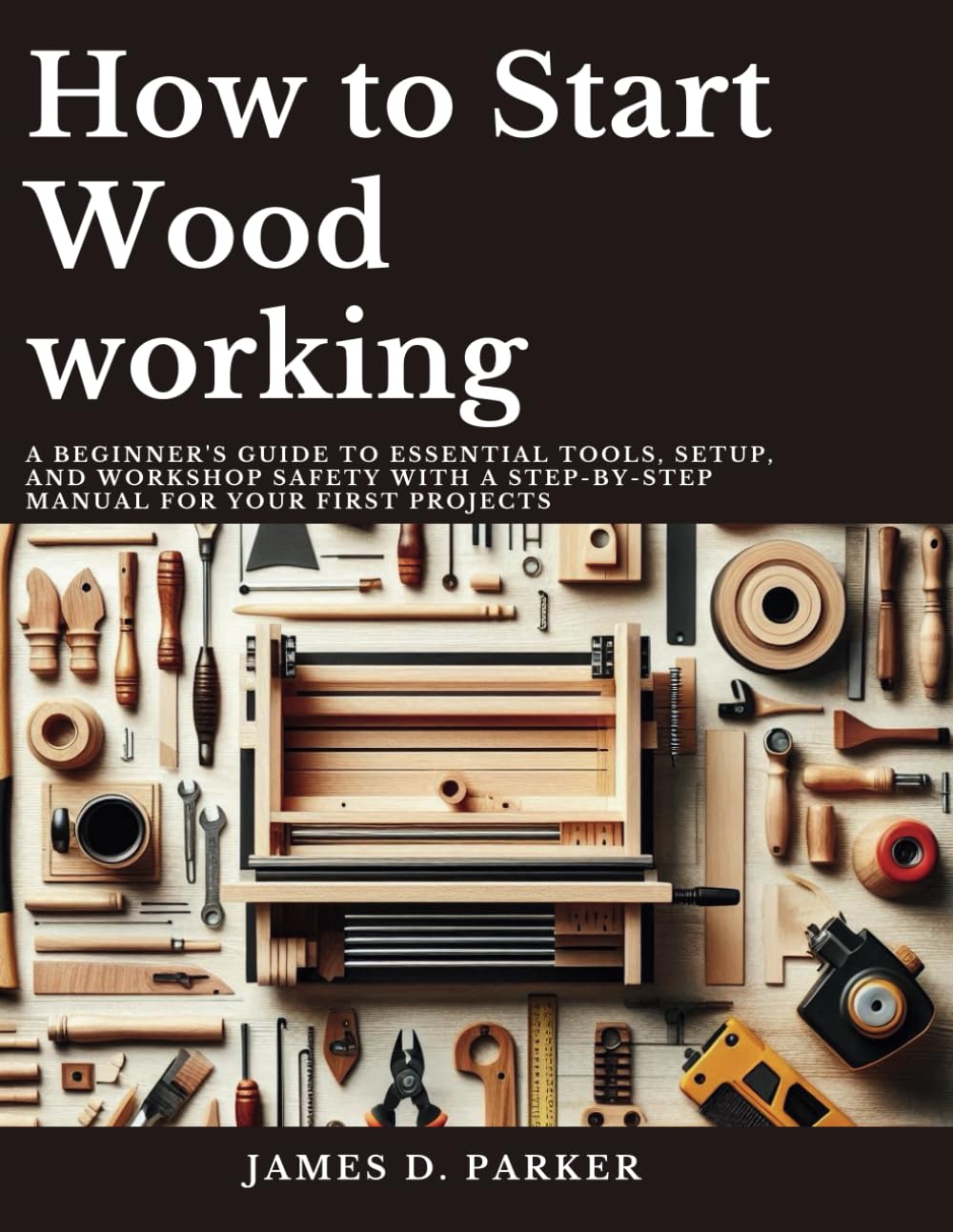 How to Start Wood working: A Beginner's Guide to Essential Tools, Setup, and Workshop Safety with A Step-by-Step Manual for Your First Projects ... Beginner's Path to Woodworking Mastery)