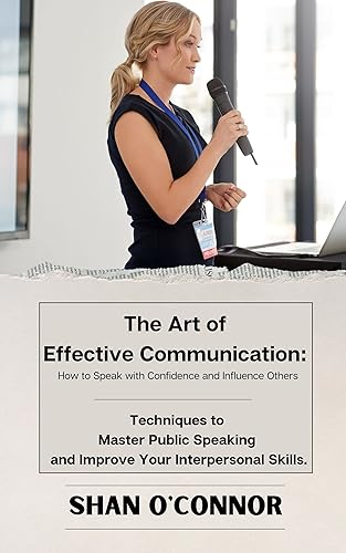 The Art of Effective Communication. How to Speak with Confidence &amp; Influence Others: Techniques to Master Public Speaking and Improve Your Interpersonal Skills