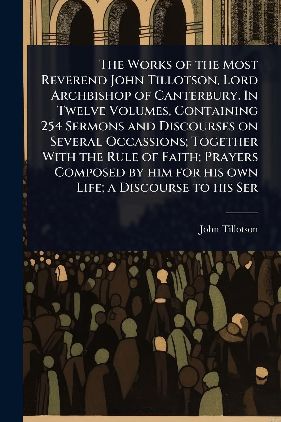 The Works of the Most Reverend John Tillotson, Lord Archbishop of Canterbury. In Twelve Volumes, Containing 254 Sermons and Discourses on Several ... him for his own Life; a Discourse to his Ser