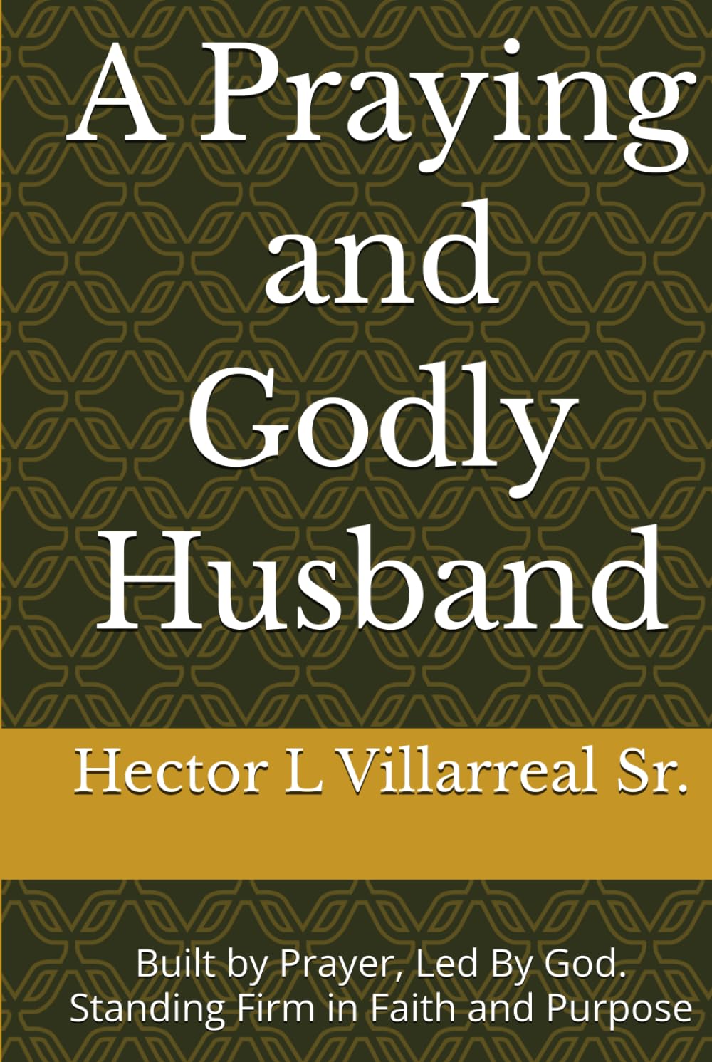 A Praying and Godly Husband: Built by Prayer, Led By God. Standing Firm in Faith and Purpose