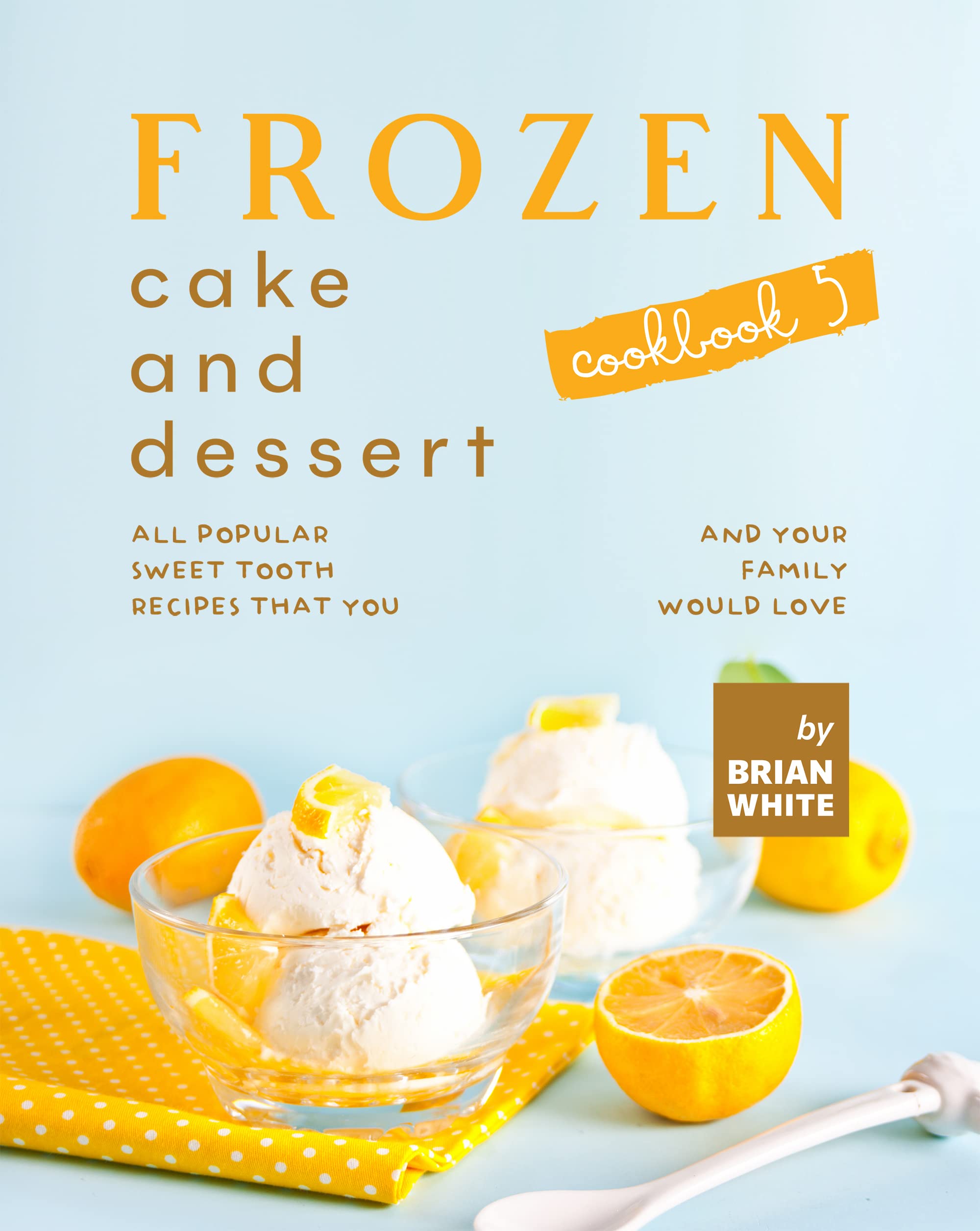 Frozen Cake and Dessert Cookbook 5: All Popular Sweet Tooth Recipes That You and Your Family Would Love