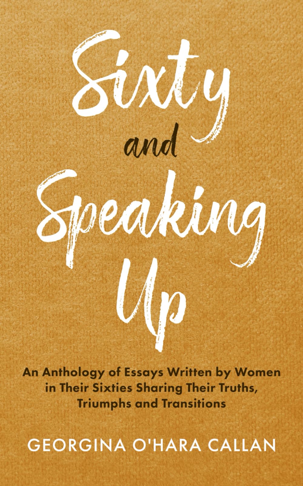 Sixty and Speaking Up: An Anthology of Essays Written by Women in Their Sixties Sharing Their Truths, Triumphs and Transitions