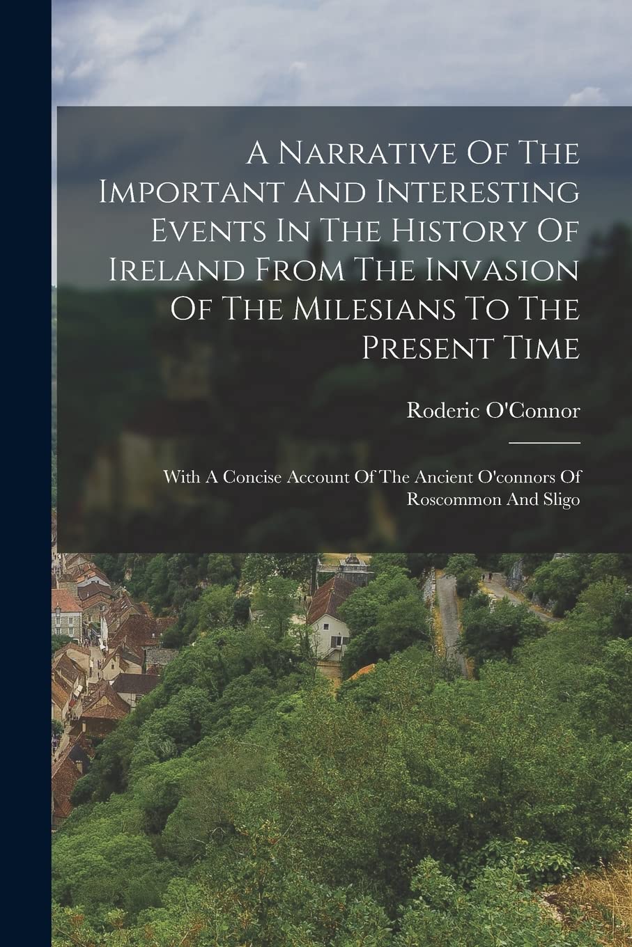 A Narrative Of The Important And Interesting Events In The History Of Ireland From The Invasion Of The Milesians To The Present Time: With A Concise ... The Ancient O'connors Of Roscommon And Sligo