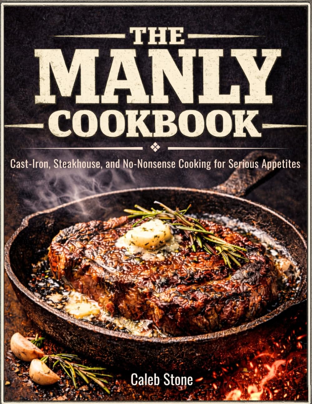 The Manly Cookbook: Cast-Iron, Steakhouse, and No-Nonsense Cooking for Serious Appetites