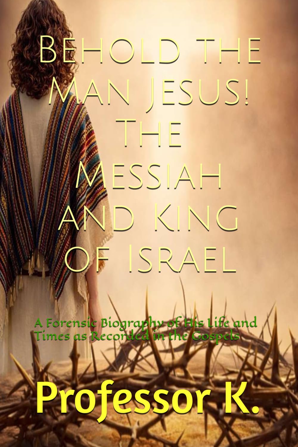 Behold the Man Jesus! The Messiah and King of Israel: A Forensic Biography of His Life and Times as Recorded in the Gospels (Kingdom Narratives: The Divine Comedy of the Prophets)