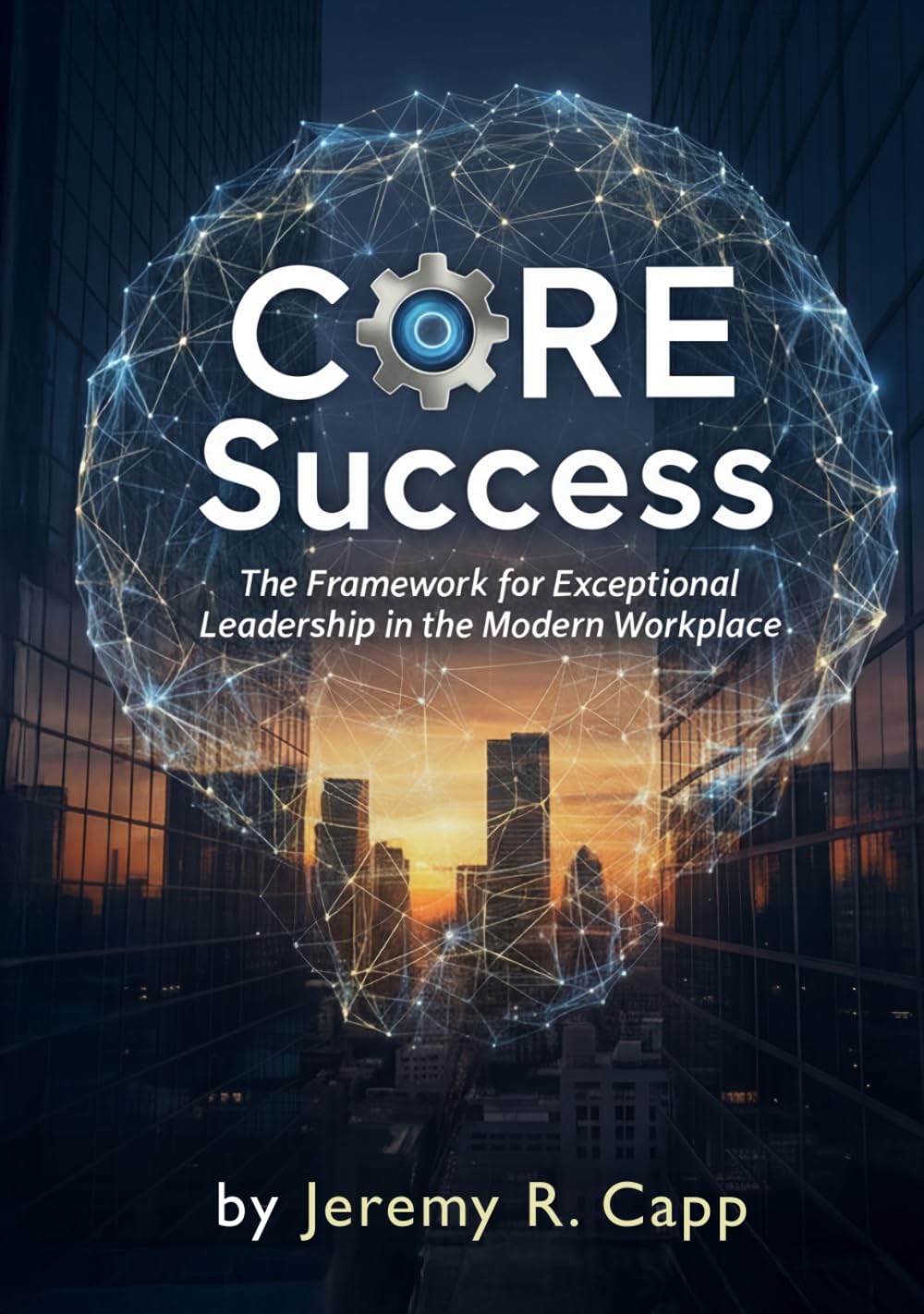 CORE Success: The Framework for Exceptional Leadership in the Modern Workplace