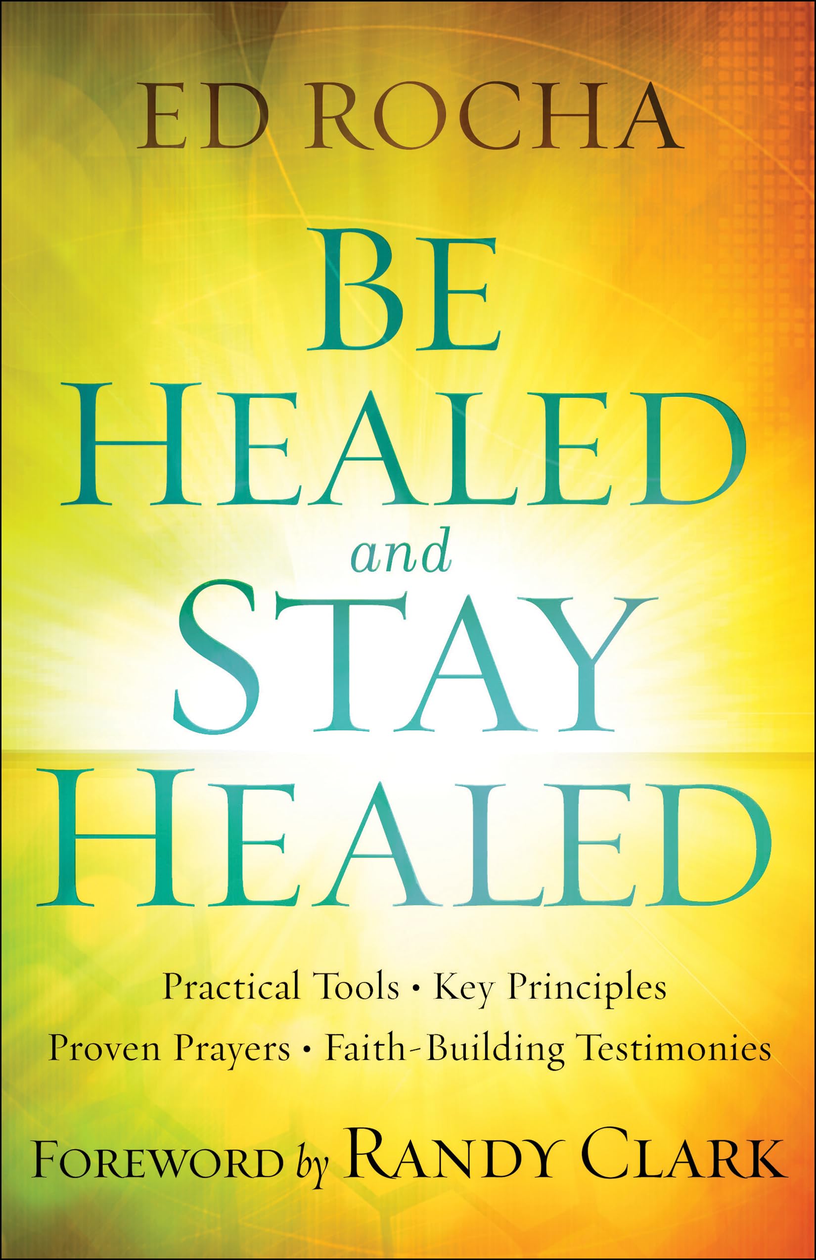 Be Healed and Stay Healed: Practical Tools, Key Principles, Proven Prayers, Faith-Building Testimonies
