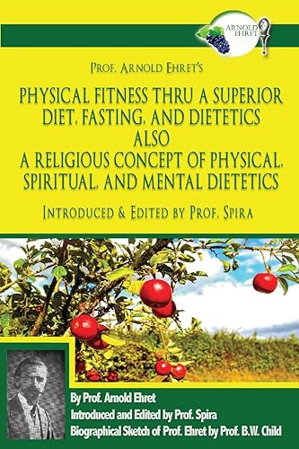 Prof. Arnold Ehret's Physical Fitness Thru a Superior Diet, Fasting, and Dietetics Also a Religious Concept of Physical, Spiritual, and Mental ... Annotated, and Edited by Prof. Spira