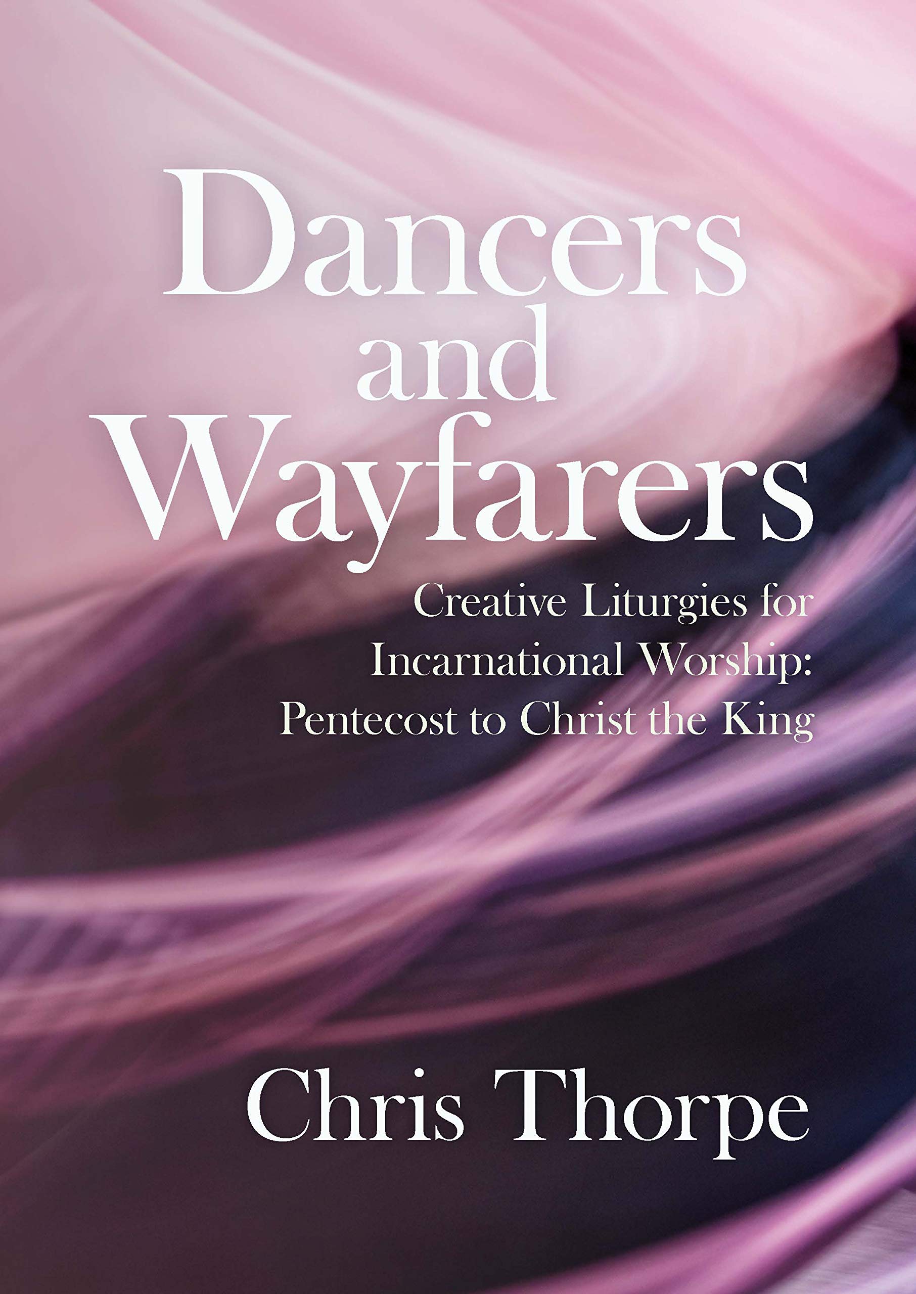 Dancers and Wayfarers: Creative Liturgies for Incarnational Worship: Pentecost to Christ the King