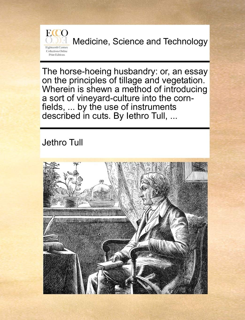 The Horse-Hoeing Husbandry: Or, an Essay on the Principles of Tillage and Vegetation. Wherein Is Shewn a Method of Introducing a Sort of ... Described in Cuts. by Iethro Tull, ...