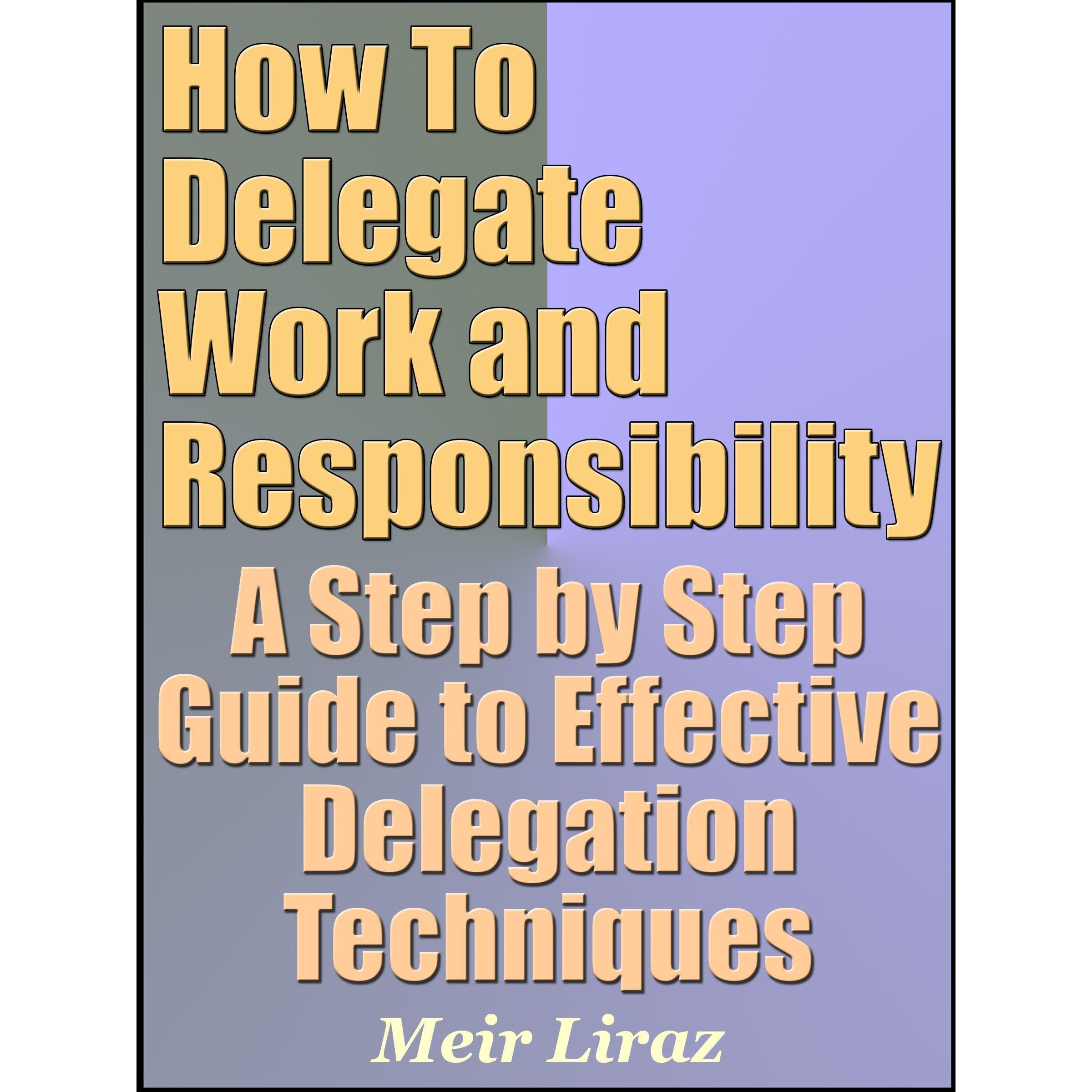 How To Delegate Work and Responsibility - A Step by Step Guide to Effective Delegation Techniques