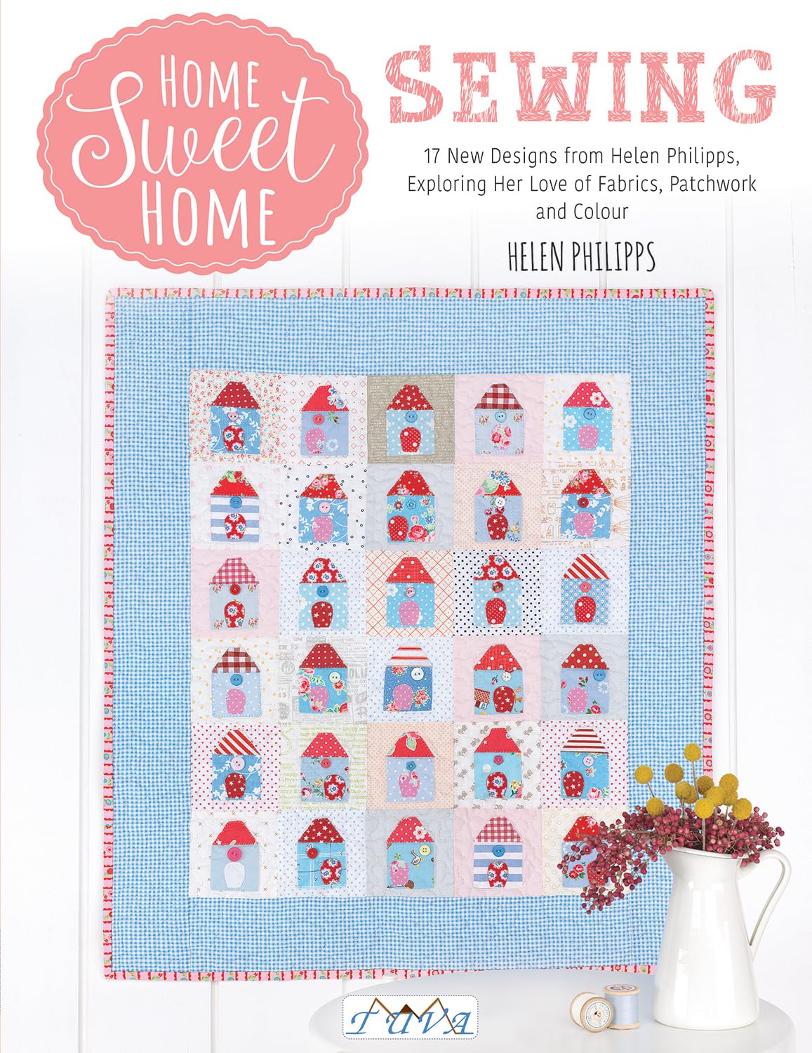 Home Sweet Home Sewing: 17 New Designs from Helen Philipps, Exploring Her Love of Fabrics, Patchwork and Colour