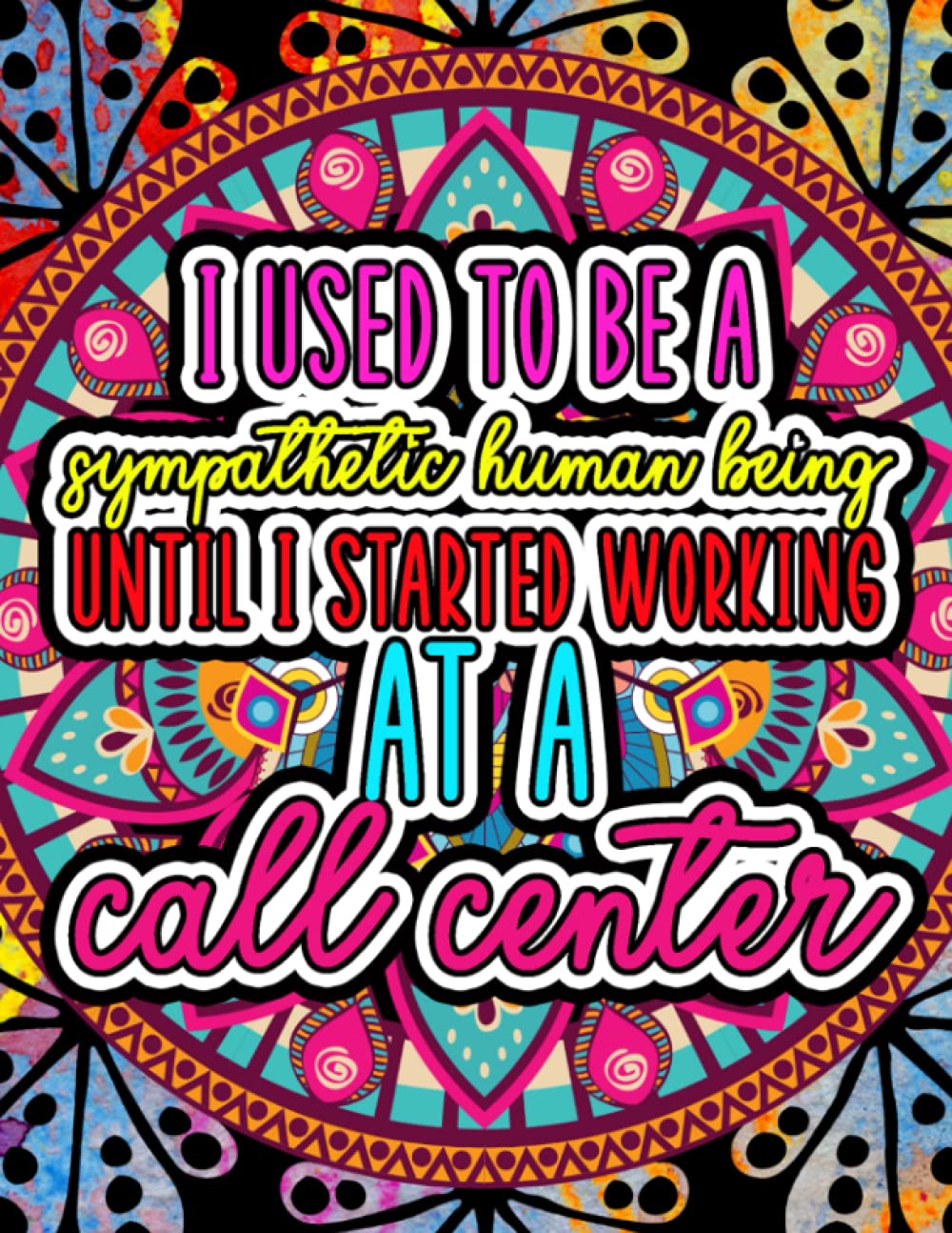 I Used To Be A Sympathetic Human Until I Started Working At A Call Center.: Snarky Coloring Book for Call Center Workers. Things I Want To Say At Work ... (Naughty But Nice Adult Coloring Books)