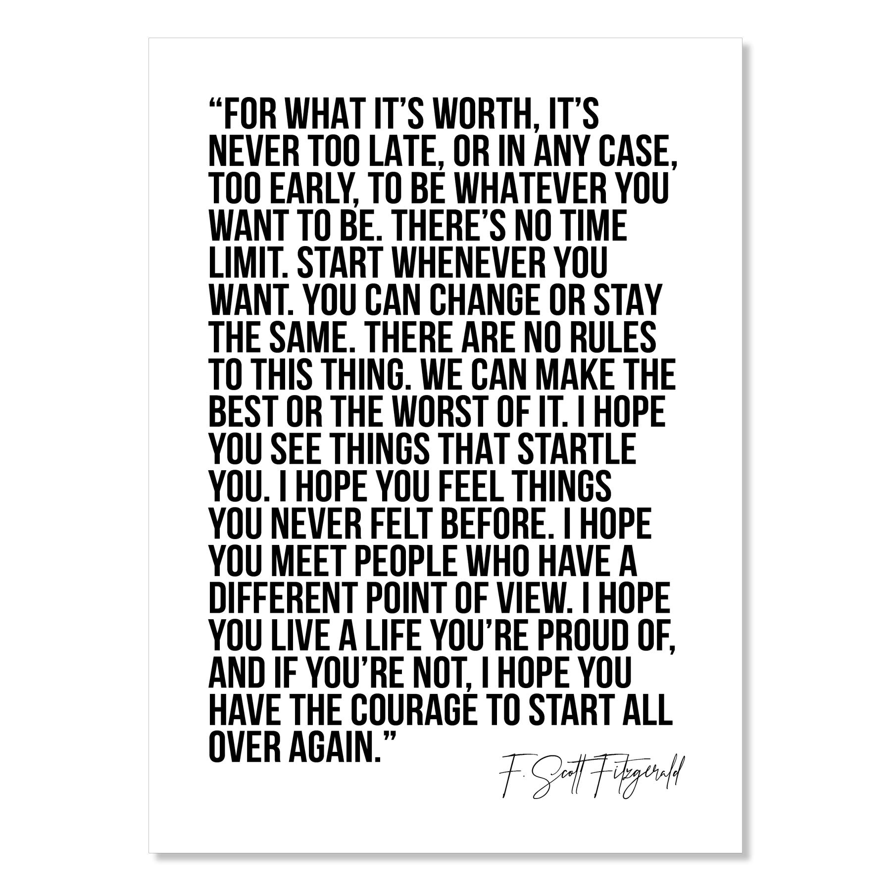 For What It's Worth, It's Never Too Late, or In Any Case, Too Early, to be Whatever You Want to Be... -F. Scott Fitzgerald Quote Print, Unframed