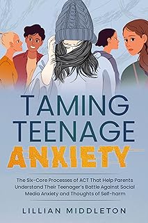 Taming Teenage Anxiety with ACT: The Six Core Processes of ACT That Help Parents Understand Their Teenager’s Battle Against Social Media Anxiety and Thoughts of Self-Harm