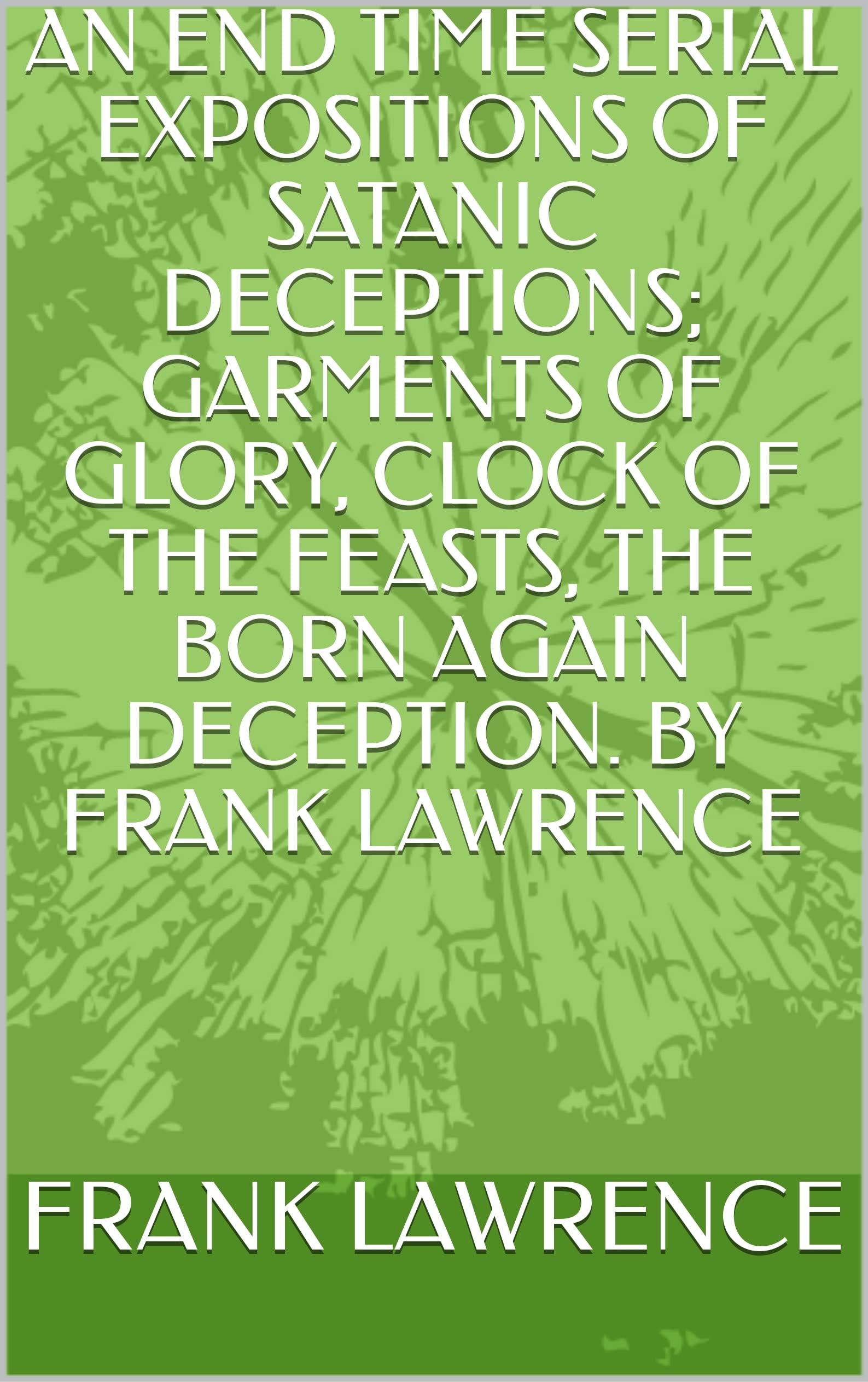 AN END TIME SERIAL EXPOSITIONS OF SATANIC DECEPTIONS; GARMENTS OF GLORY, CLOCK OF THE FEAST, THE BORN AGAIN DECEPTION. BY FRANK LAWRENCE