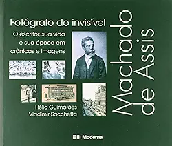 Machado de Assis, fotógrafo do invisível: O escritor, sua vida e sua época em crônicas e imagens