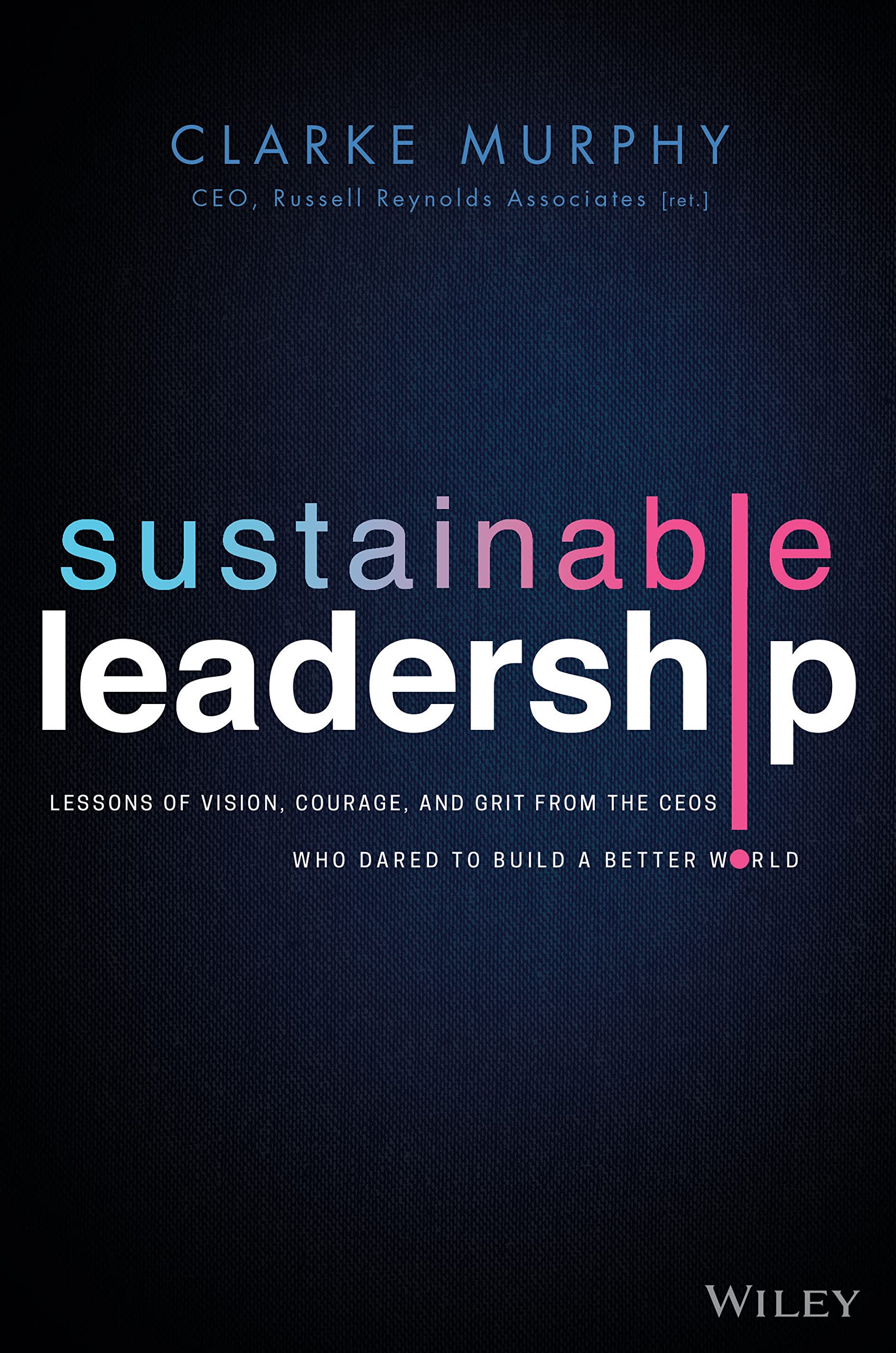 WILEY Sustainable Leadership: Lessons of Vision, Courage, and Grit from the CEOs Who Dared to Build a Better World