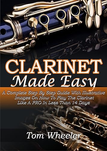 CLARINET MADE EASY A Complete Step By Step Guide With Illustrative Images On How To Play The Clarinet Like A Pro In Less Than 14 Days