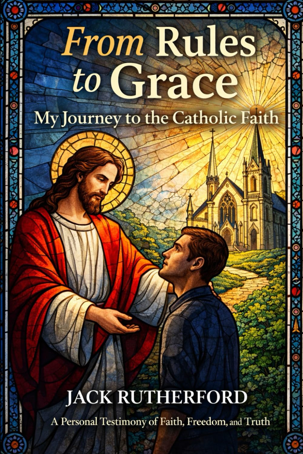 From Rules to Grace: My Journey to the Catholic Faith: A Personal Testimony of Faith, Freedom, and Truth