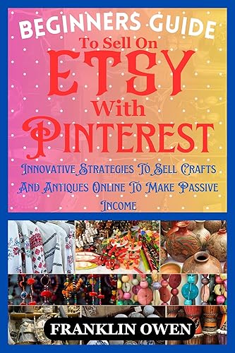 Beginners Guide To Sell On Etsy With Pinterest : Innovative Strategies To Sell Crafts And Antiques Online To Make Passive Income
