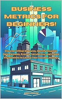 Business Metrics For Beginners!: Discover Critical Measures, Identify Essential Data Elements, Execute Calculations, and Create Visualizations to Launch Your Success Journey! (English Edition)