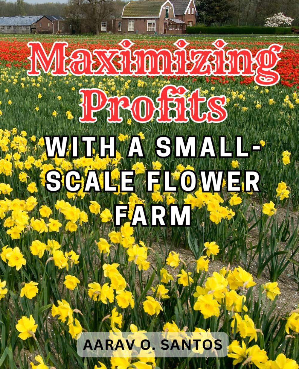 Maximizing Profits with a Small-Scale Flower Farm: Harness the Power of Flower Farming: Your Ultimate Handbook for a Successful and Flourishing Business.