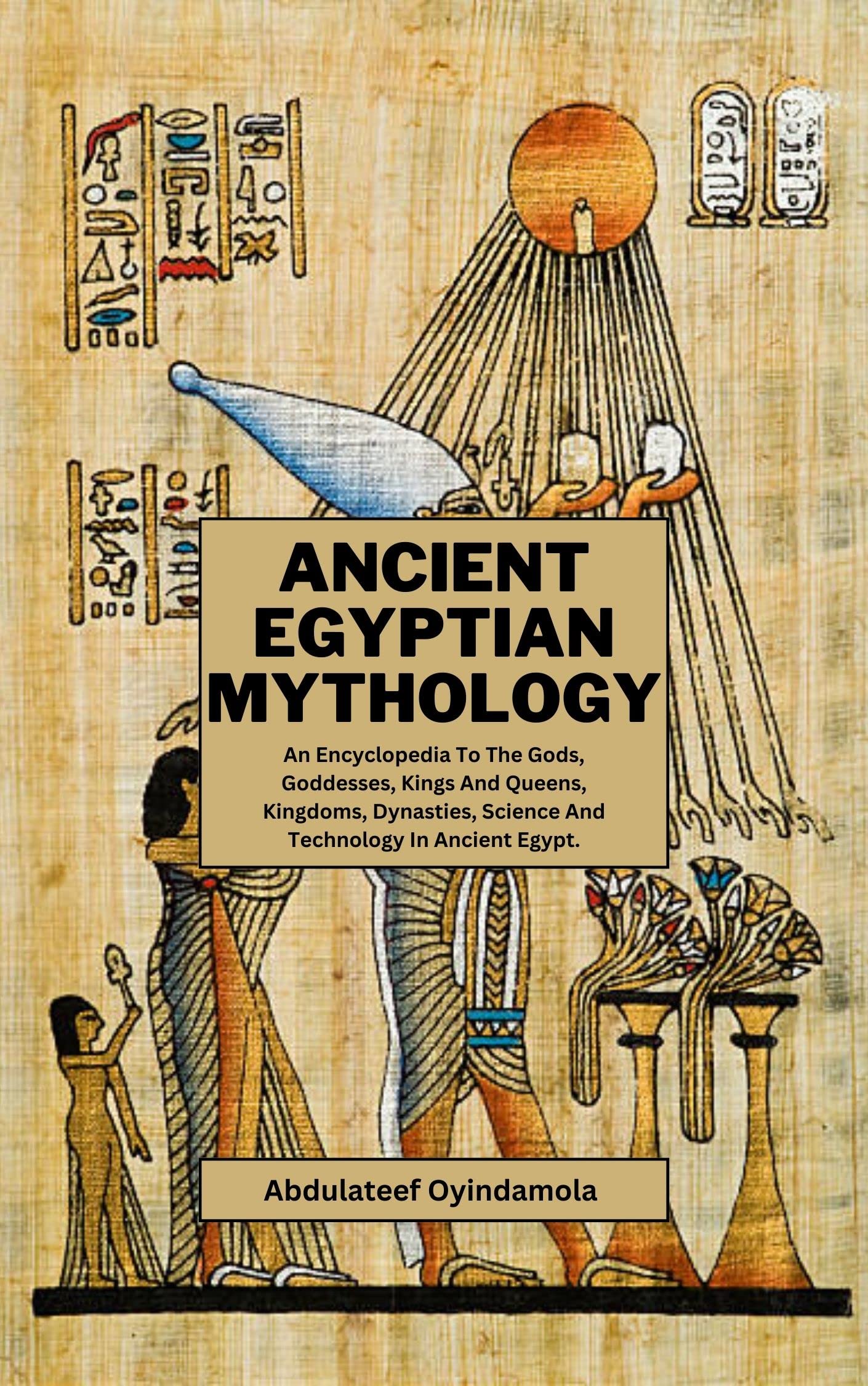 Ancient Egyptian Mythology: An Encyclopedia To The Gods, Goddesses, Kings And Queens, Kingdoms, Dynasties, Science And Technology In Ancient Egypt.