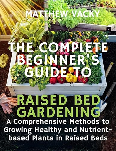 The Complete beginner's guide to raised bed gardening: A comprehensive methods to growing healthy &amp; nutrient based plants in raised beds (Quick and Easy ... organic gardening handbook Book 10)