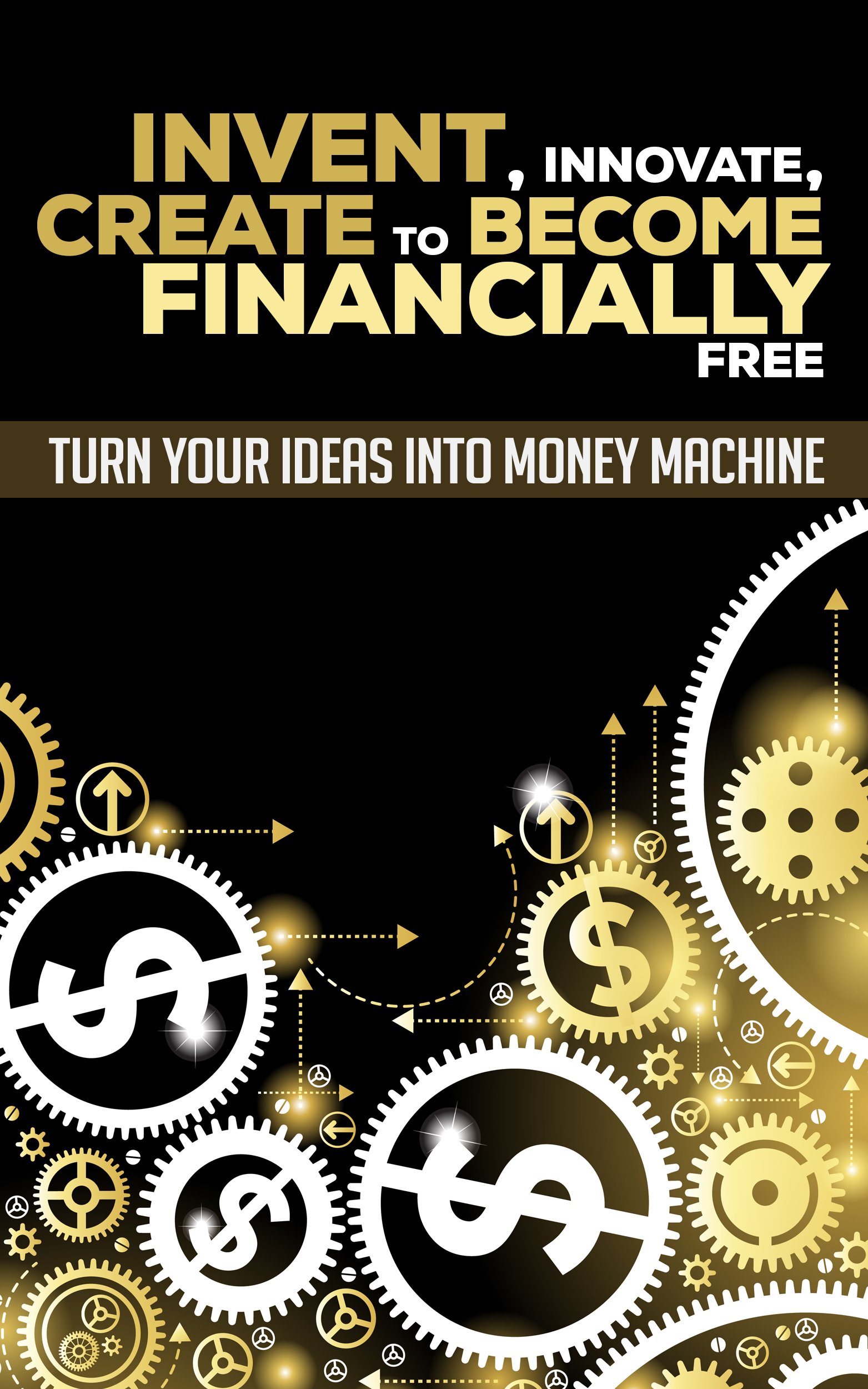 Invent, Innovate, Create To Become Financially Free: Turn Your Ideas Into Money Machine (Invention, Innovation, Creation, Patent, Research, Ideas)