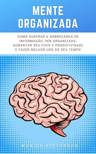 Mente Organizada: Como Superar A Sobrecarga De Informação, Ser Organizado, Aumentar Seu Foco E Produtividade E Fazer Melhor Uso Do Seu Tempo
