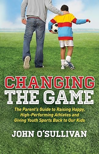 Changing the Game: The Parent's Guide to Raising Happy, High Performing Athletes, and Giving Youth Sports Back to our Kids