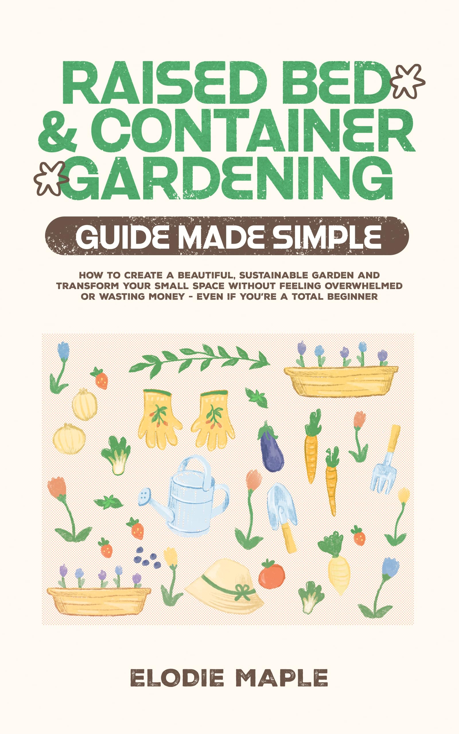 Raised Bed and Container Gardening Guide Made Simple: How to Create a Beautiful, Sustainable Garden and Transform Your Small Space Without Feeling Overwhelmed or Wasting Money