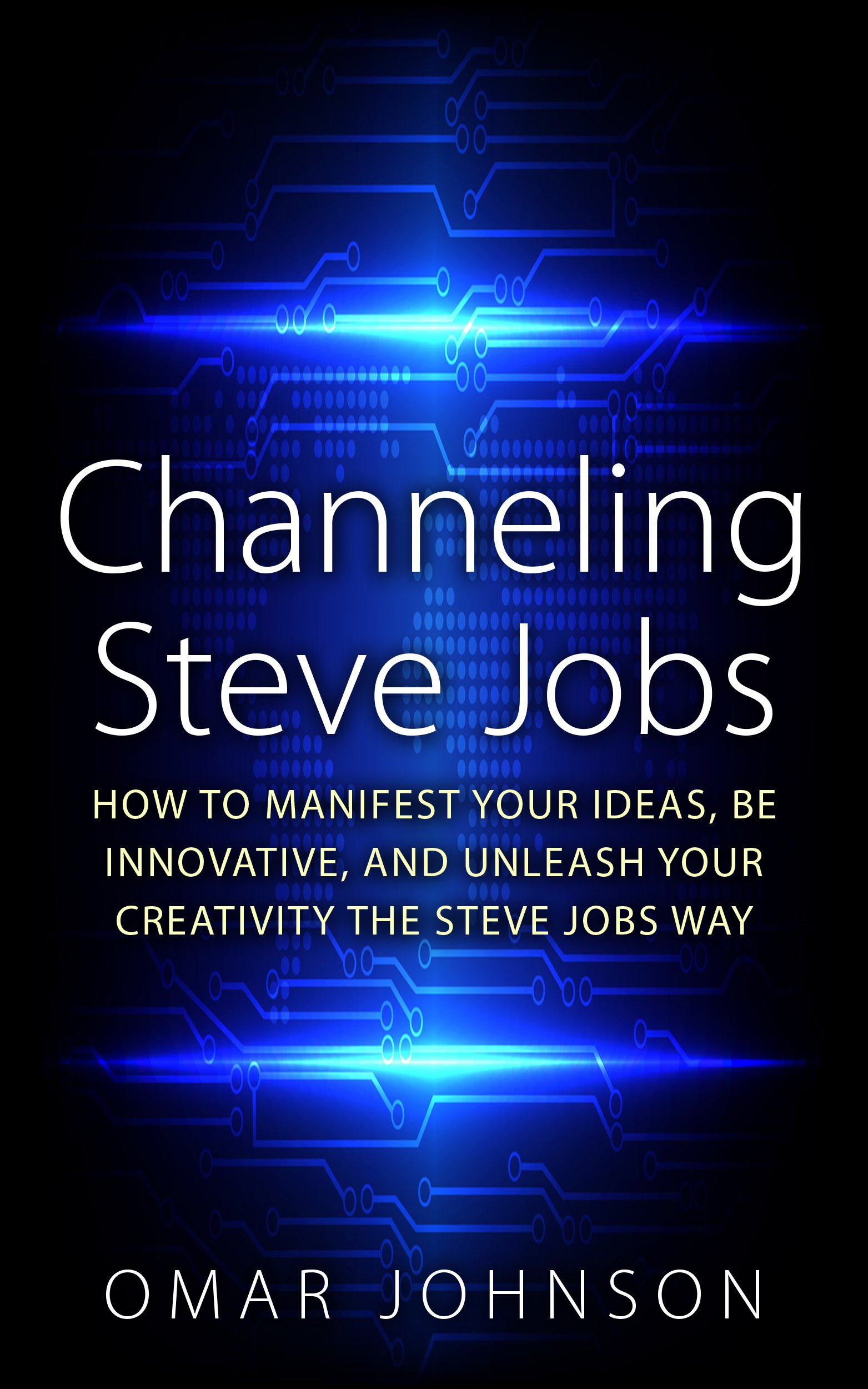 Channeling Steve Jobs: How To Manifest Your Ideas, Be Innovative, And Unleash Your Creativity The Steve Jobs Way